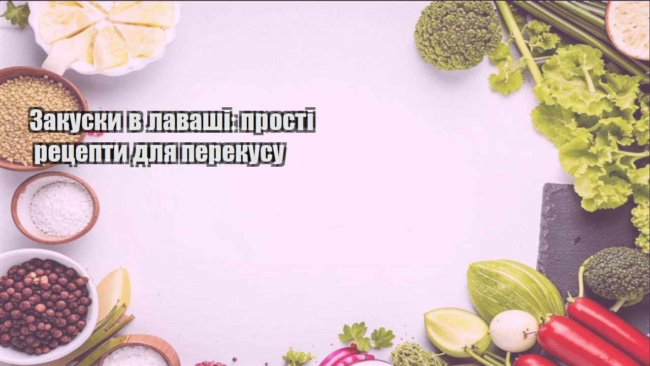 Закуски в лаваші: прості рецепти для перекусу